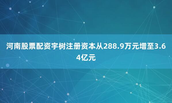 河南股票配资宇树注册资本从288.9万元增至3.64亿元