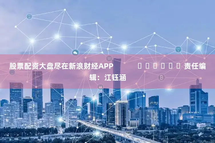 股票配资大盘尽在新浪财经APP            						责任编辑：江钰涵