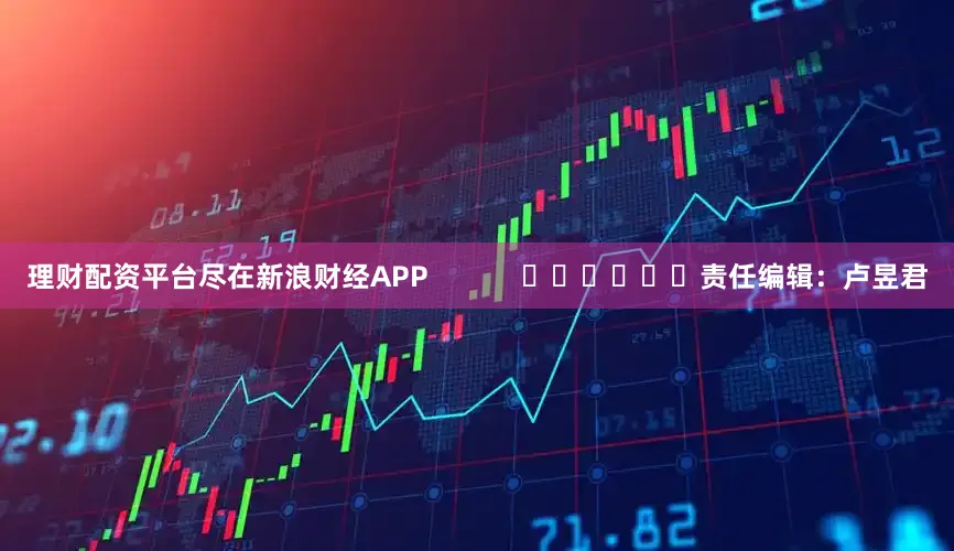 理财配资平台尽在新浪财经APP            						责任编辑：卢昱君