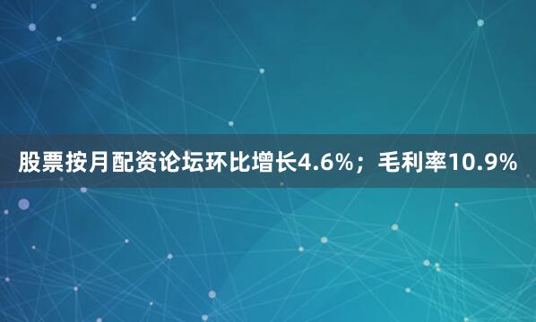 股票按月配资论坛环比增长4.6%；毛利率10.9%