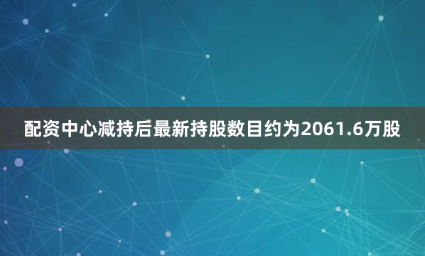 配资中心减持后最新持股数目约为2061.6万股