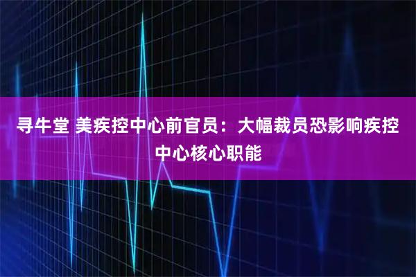 寻牛堂 美疾控中心前官员：大幅裁员恐影响疾控中心核心职能
