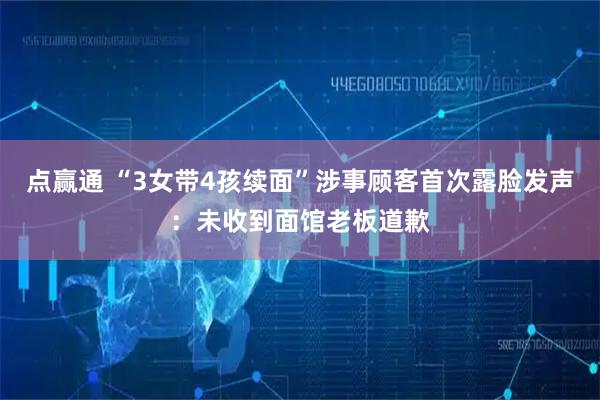 点赢通 “3女带4孩续面”涉事顾客首次露脸发声：未收到面馆老板道歉