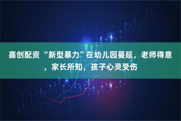 嘉创配资 “新型暴力”在幼儿园蔓延，老师得意，家长所知，孩子心灵受伤