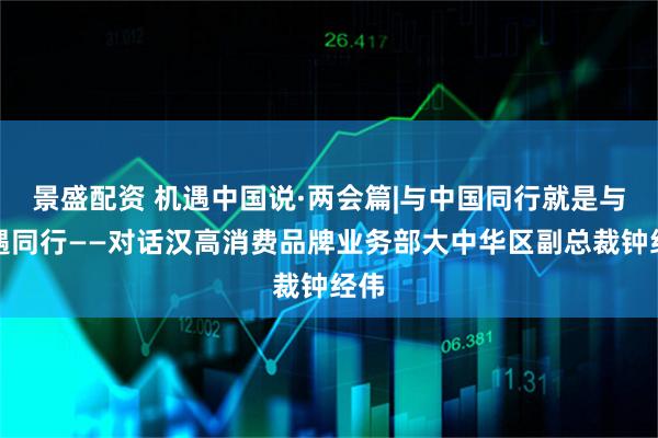 景盛配资 机遇中国说·两会篇|与中国同行就是与机遇同行——对话汉高消费品牌业务部大中华区副总裁钟经伟