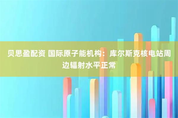 贝思盈配资 国际原子能机构：库尔斯克核电站周边辐射水平正常