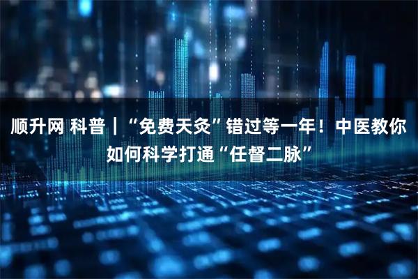 顺升网 科普｜“免费天灸”错过等一年！中医教你如何科学打通“任督二脉”