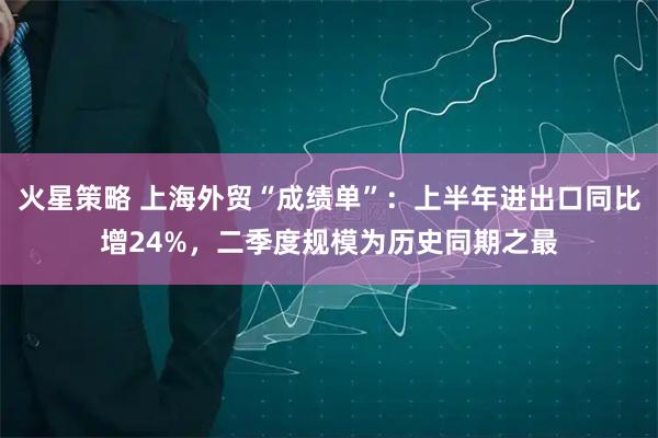 火星策略 上海外贸“成绩单”：上半年进出口同比增24%，二季度规模为历史同期之最