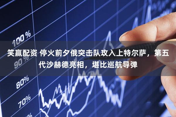 笑赢配资 停火前夕俄突击队攻入上特尔萨，第五代沙赫德亮相，堪比巡航导弹