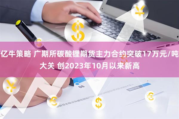 亿牛策略 广期所碳酸锂期货主力合约突破17万元/吨大关 创2023年10月以来新高