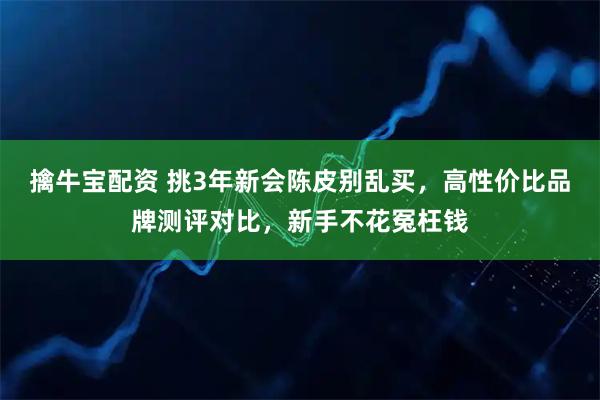 擒牛宝配资 挑3年新会陈皮别乱买,高性价比品牌测评对比,新手不花冤枉钱