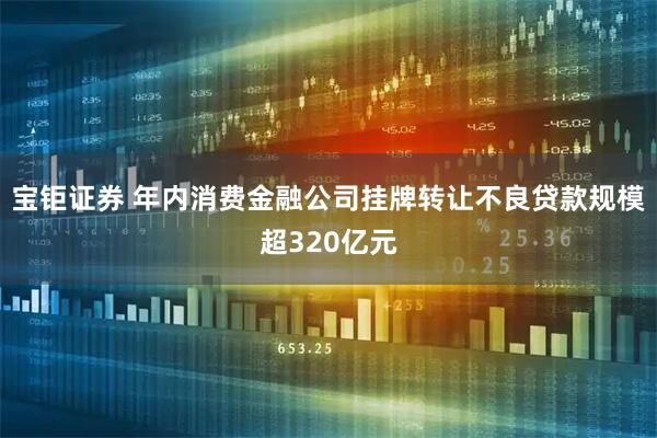 宝钜证券 年内消费金融公司挂牌转让不良贷款规模超320亿元