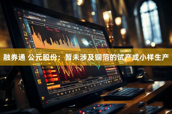 融券通 公元股份：暂未涉及铜箔的试产或小样生产