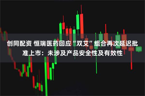 创同配资 恒瑞医药回应“双艾”组合再次延迟批准上市:未涉及产品安全性及有效性