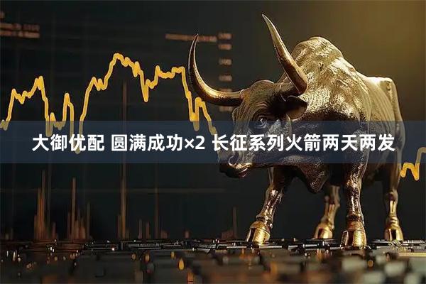 大御优配 圆满成功×2 长征系列火箭两天两发