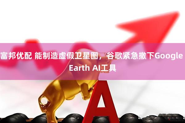 富邦优配 能制造虚假卫星图,谷歌紧急撤下Google Earth AI工具