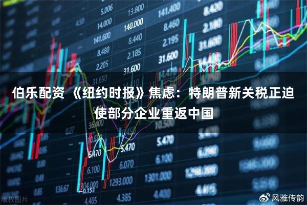 伯乐配资 《纽约时报》焦虑：特朗普新关税正迫使部分企业重返中国