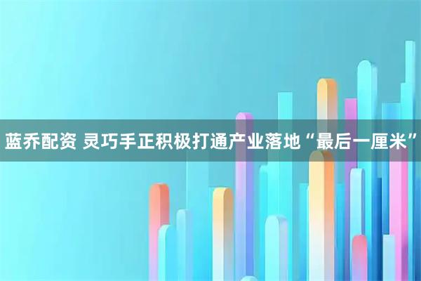 蓝乔配资 灵巧手正积极打通产业落地“最后一厘米”