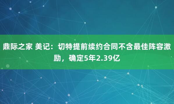 鼎际之家 美记：切特提前续约合同不含最佳阵容激励，确定5年2.39亿